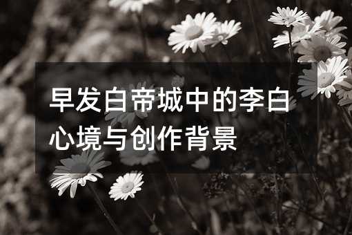 早发白帝城中的李白心境与创作背景