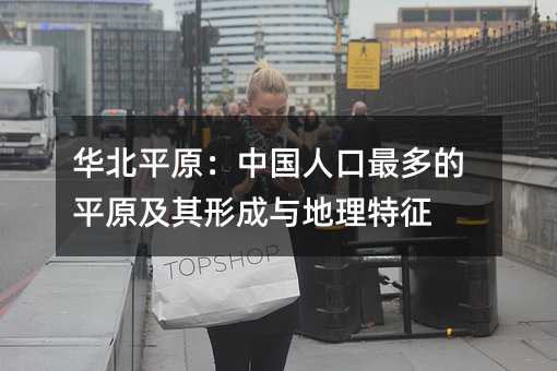 华北平原:中国人口最多的平原及其形成与地理特征