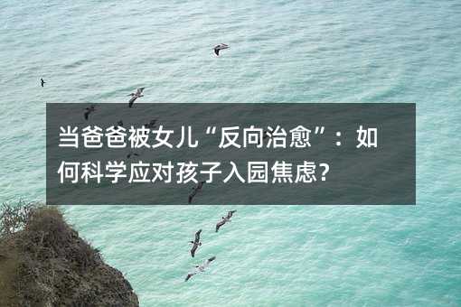 当爸爸被女儿“反向治愈”:如何科学应对孩子入园焦虑?