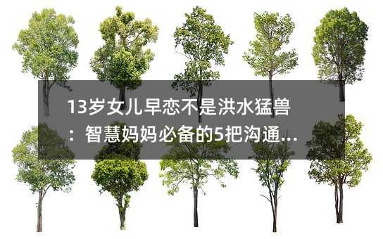 13岁女儿早恋不是洪水猛兽:智慧妈妈必备的5把沟通金钥匙