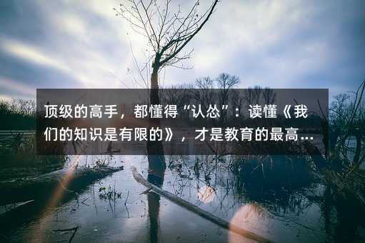 顶级的高手,都懂得“认怂”:读懂《我们的知识是有限的》,才是教育的最高境界