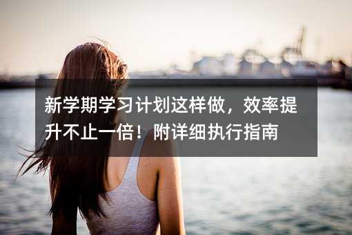 新学期学习计划这样做,效率提升不止一倍!附详细执行指南